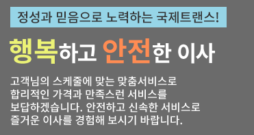 정성과 믿음으로 노력하는 국제트랜스! 행복하고 안전한 이사 고객님의 스케줄에 맞는 맞춤서비스로 합리적인 가격과 만족스런 서비스를 보답하겠습니다. 안전하고 신속한 서비스로 즐거운 이사를 경험해 보시기 바랍니다.